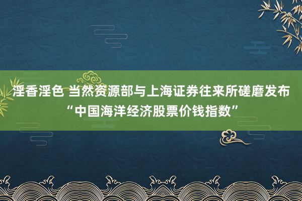 淫香淫色 当然资源部与上海证券往来所磋磨发布“中国海洋经济股票价钱指数”