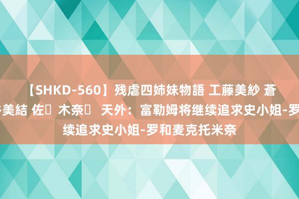 【SHKD-560】残虐四姉妹物語 工藤美紗 蒼井さくら 中谷美結 佐々木奈々 天外：富勒姆将继续追求史小姐-罗和麦克托米奈