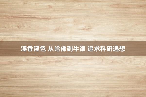 淫香淫色 从哈佛到牛津 追求科研逸想