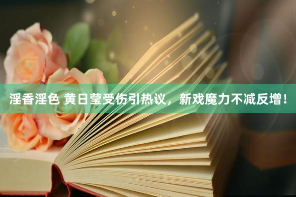 淫香淫色 黄日莹受伤引热议,新戏魔力不减反增!