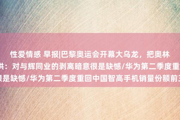 性爱情感 早报|巴黎奥运会开幕大乌龙，把奥林匹克会旗挂反了/俞敏洪：对与辉同业的剥离暗意很是缺憾/华为第二季度重回中国智高手机销量份额前三