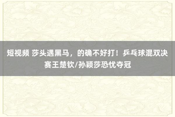 短视频 莎头遇黑马，的确不好打！乒乓球混双决赛王楚钦/孙颖莎恐忧夺冠