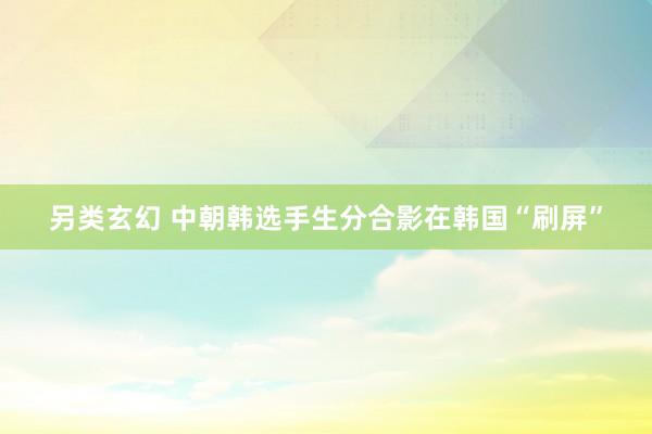 另类玄幻 中朝韩选手生分合影在韩国“刷屏”