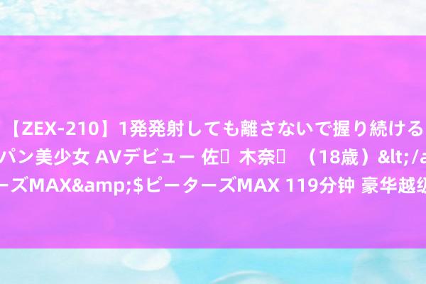 【ZEX-210】1発発射しても離さないで握り続けるチ○ポ大好きパイパン美少女 AVデビュー 佐々木奈々 （18歳）</a>2014-01-15ピーターズMAX&$ピーターズMAX 119分钟 豪华越级远超同级！昊铂HT一挑二比豪华全面占优