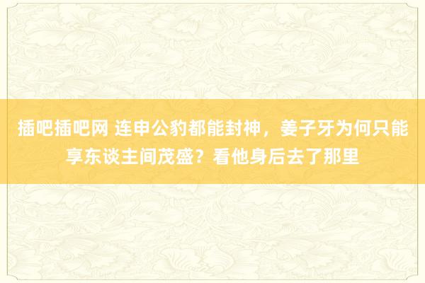 插吧插吧网 连申公豹都能封神，姜子牙为何只能享东谈主间茂盛？看他身后去了那里