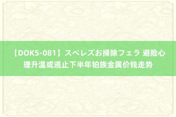 【DOKS-081】スペレズお掃除フェラ 避险心理升温或遏止下半年铂族金属价钱走势