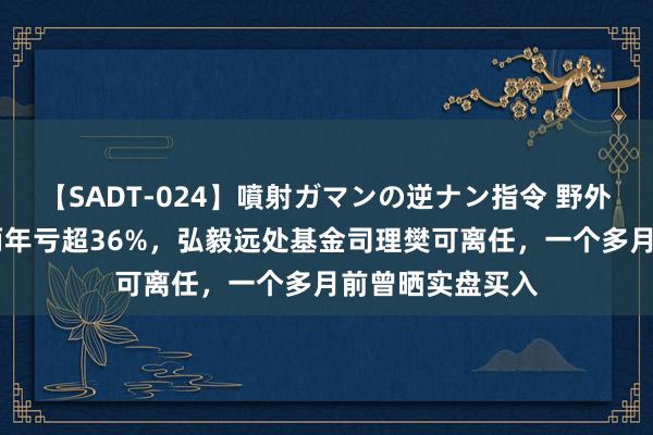【SADT-024】噴射ガマンの逆ナン指令 野外浣腸悪戯 不到两年亏超36%，弘毅远处基金司理樊可离任，一个多月前曾晒实盘买入