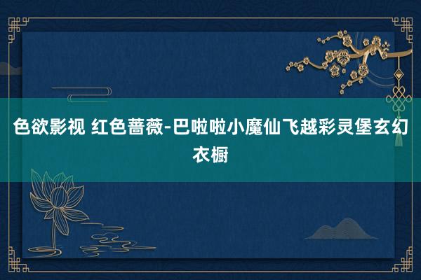 色欲影视 红色蔷薇-巴啦啦小魔仙飞越彩灵堡玄幻衣橱