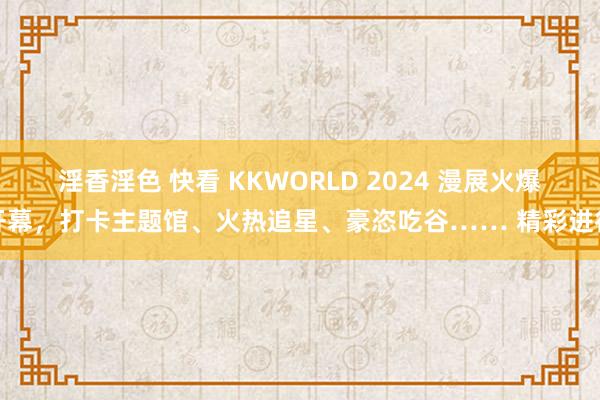 淫香淫色 快看 KKWORLD 2024 漫展火爆开幕，打卡主题馆、火热追星、豪恣吃谷…… 精彩进行