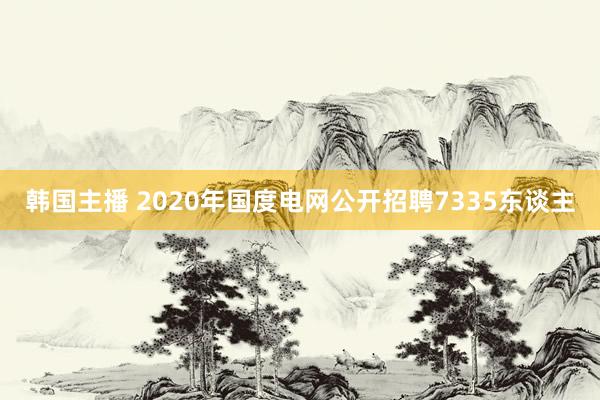 韩国主播 2020年国度电网公开招聘7335东谈主