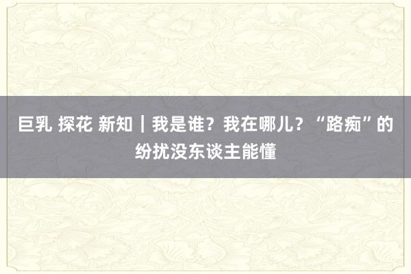 巨乳 探花 新知｜我是谁？我在哪儿？“路痴”的纷扰没东谈主能懂