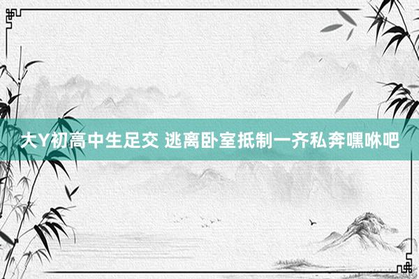 大Y初高中生足交 逃离卧室抵制一齐私奔嘿咻吧