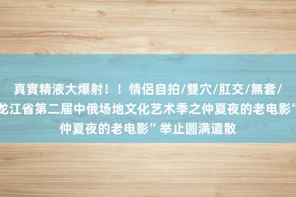 真實精液大爆射！！情侶自拍/雙穴/肛交/無套/大量噴精 “黑龙江省第二届中俄场地文化艺术季之仲夏夜的老电影”举止圆满遣散