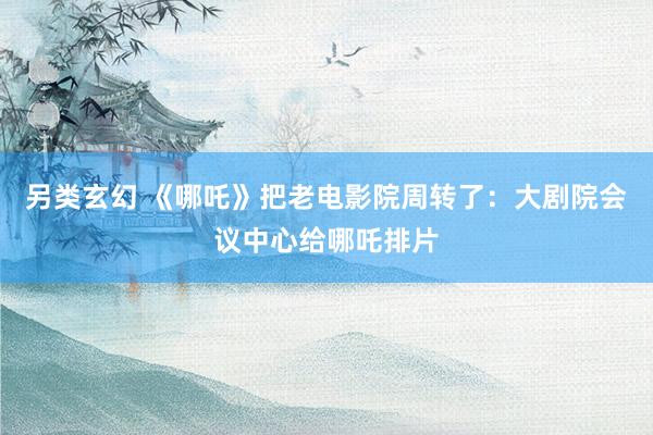 另类玄幻 《哪吒》把老电影院周转了：大剧院会议中心给哪吒排片