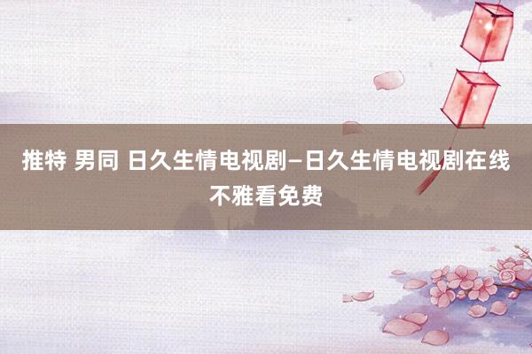 推特 男同 日久生情电视剧—日久生情电视剧在线不雅看免费