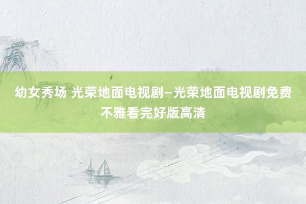 幼女秀场 光荣地面电视剧—光荣地面电视剧免费不雅看完好版高清