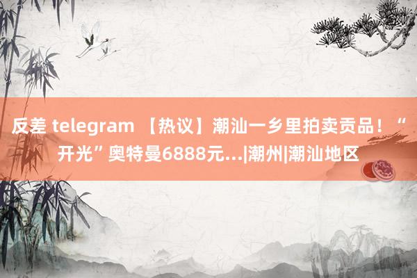 反差 telegram 【热议】潮汕一乡里拍卖贡品！“开光”奥特曼6888元...|潮州|潮汕地区