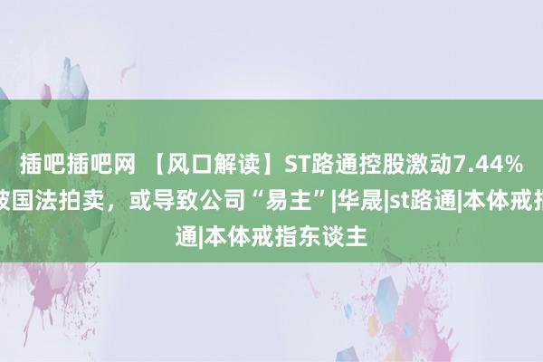 插吧插吧网 【风口解读】ST路通控股激动7.44%股份将被国法拍卖，或导致公司“易主”|华晟|st路通|本体戒指东谈主