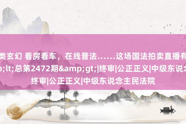 另类玄幻 看房看车，在线普法……这场国法拍卖直播有看头！&lt;总第2472期&gt;|终审|公正正义|中级东说念主民法院