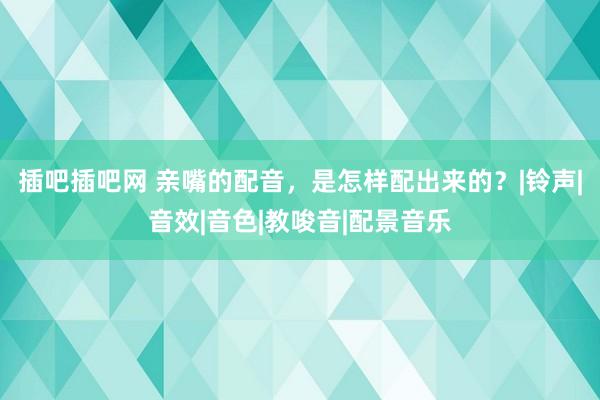 插吧插吧网 亲嘴的配音，是怎样配出来的？|铃声|音效|音色|教唆音|配景音乐
