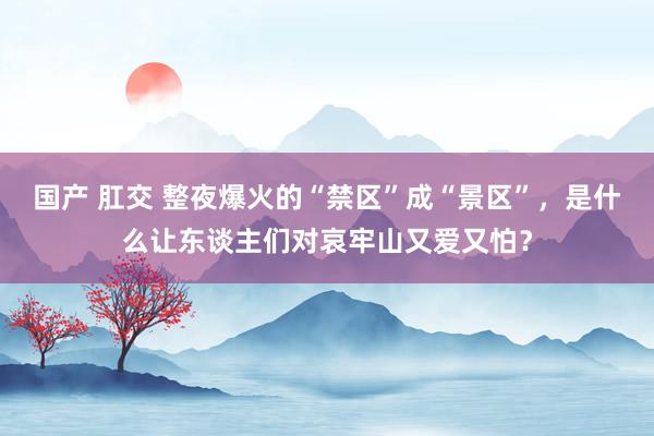 国产 肛交 整夜爆火的“禁区”成“景区”，是什么让东谈主们对哀牢山又爱又怕？