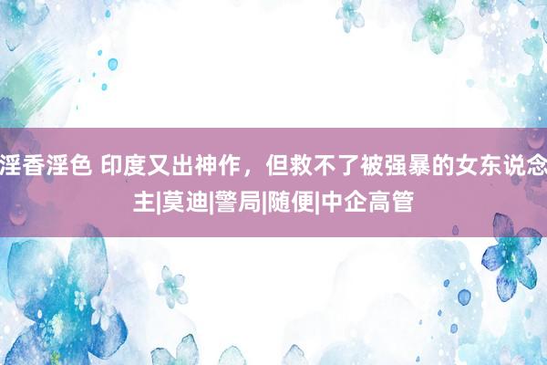 淫香淫色 印度又出神作，但救不了被强暴的女东说念主|莫迪|警局|随便|中企高管