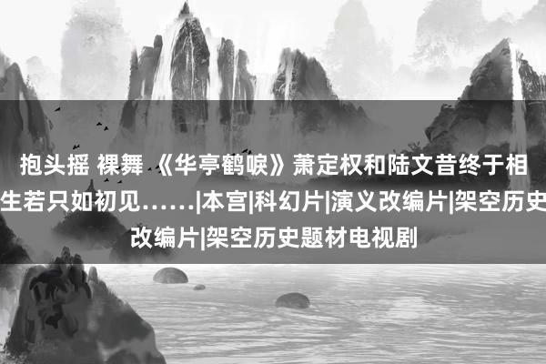 抱头摇 裸舞 《华亭鹤唳》萧定权和陆文昔终于相认，东谈主生若只如初见……|本宫|科幻片|演义改编片|架空历史题材电视剧