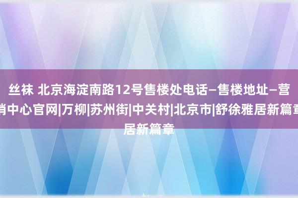 丝袜 北京海淀南路12号售楼处电话—售楼地址—营销中心官网|万柳|苏州街|中关村|北京市|舒徐雅居新篇章