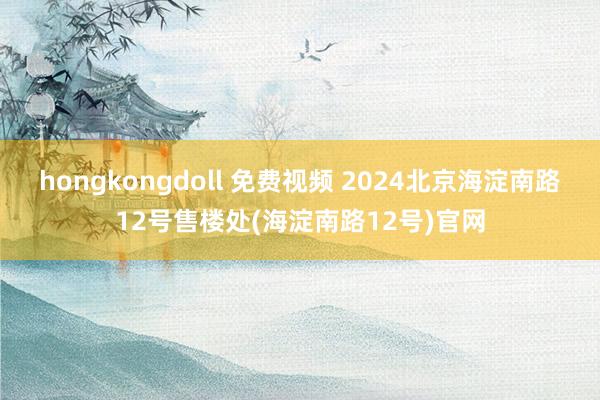 hongkongdoll 免费视频 2024北京海淀南路12号售楼处(海淀南路12号)官网