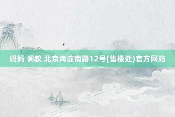 妈妈 调教 北京海淀南路12号(售楼处)官方网站