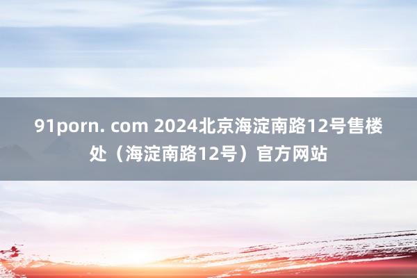 91porn. com 2024北京海淀南路12号售楼处（海淀南路12号）官方网站