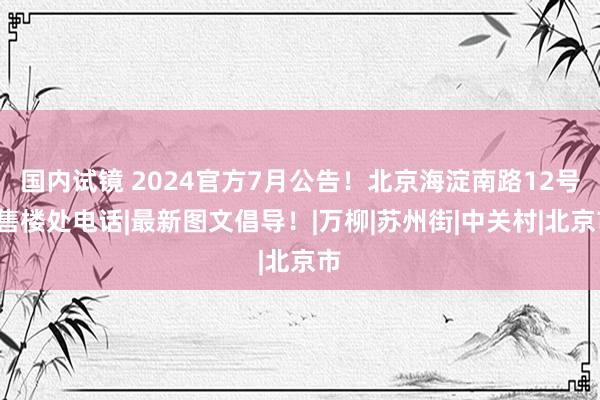 国内试镜 2024官方7月公告！北京海淀南路12号=售楼处电话|最新图文倡导！|万柳|苏州街|中关村|北京市