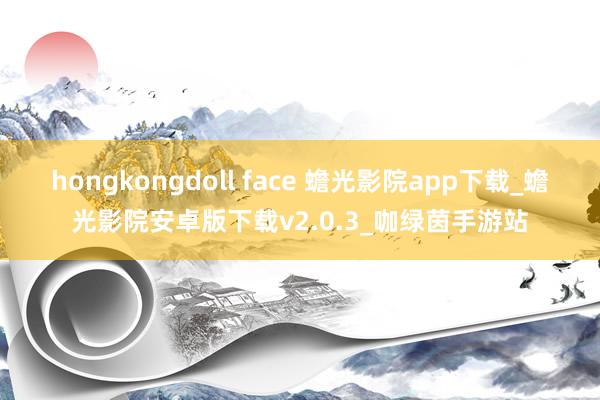 hongkongdoll face 蟾光影院app下载_蟾光影院安卓版下载v2.0.3_咖绿茵手游站