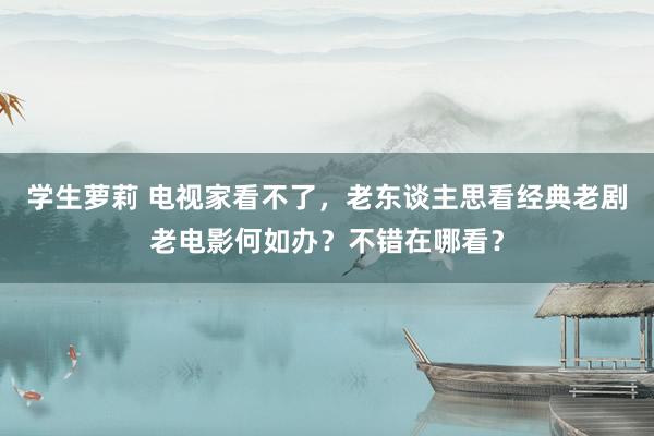 学生萝莉 电视家看不了，老东谈主思看经典老剧老电影何如办？不错在哪看？