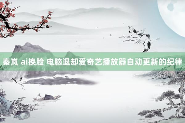 秦岚 ai换脸 电脑退却爱奇艺播放器自动更新的纪律