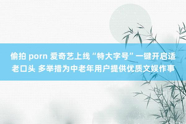 偷拍 porn 爱奇艺上线“特大字号”一键开启适老口头 多举措为中老年用户提供优质文娱作事