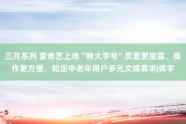 三月系列 爱奇艺上线“特大字号”页面更披露、操作更方便，知足中老年用户多元文娱需求|龚宇