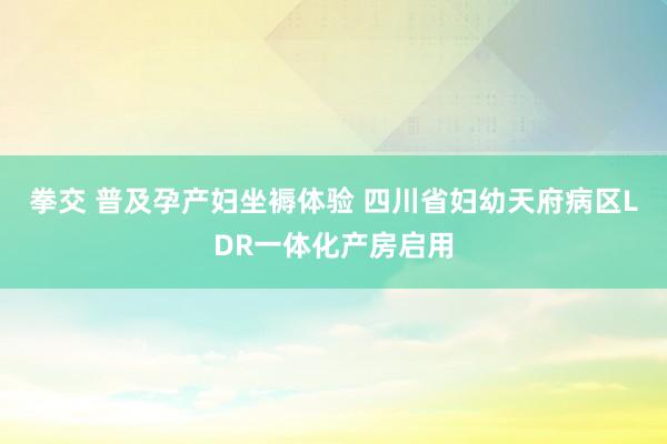 拳交 普及孕产妇坐褥体验 四川省妇幼天府病区LDR一体化产房启用