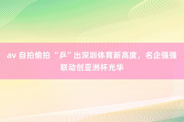 av 自拍偷拍 “乒”出深圳体育新高度，名企强强联动创亚洲杯光华