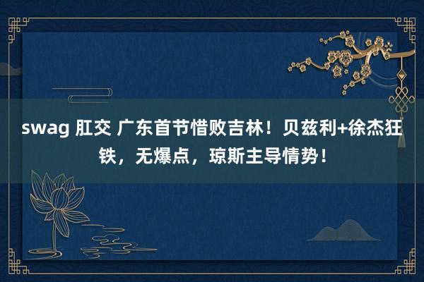 swag 肛交 广东首节惜败吉林！贝兹利+徐杰狂铁，无爆点，琼斯主导情势！