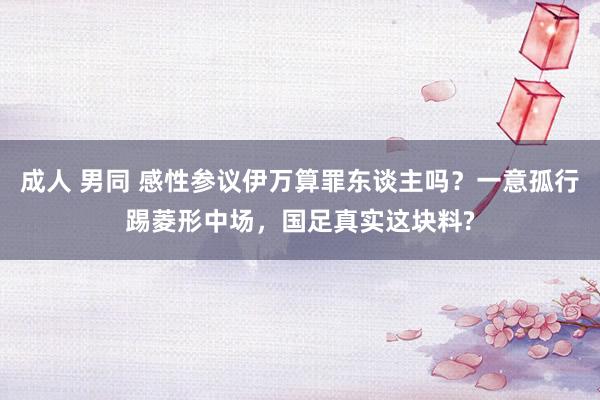 成人 男同 感性参议伊万算罪东谈主吗？一意孤行踢菱形中场，国足真实这块料?