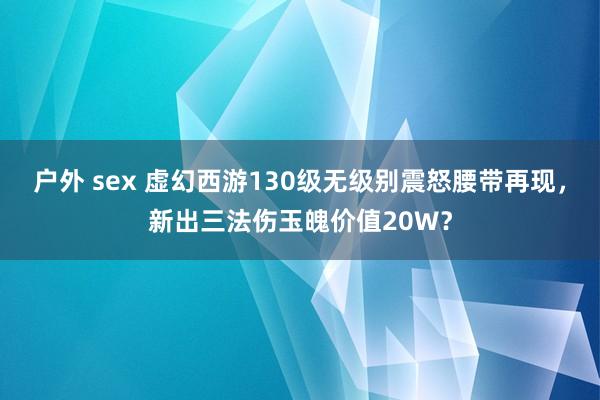 户外 sex 虚幻西游130级无级别震怒腰带再现，新出三法伤玉魄价值20W？