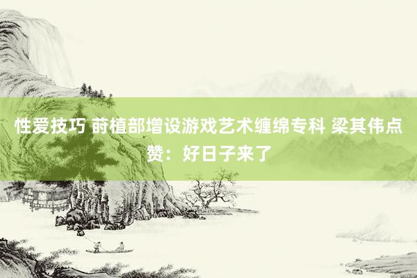性爱技巧 莳植部增设游戏艺术缠绵专科 梁其伟点赞：好日子来了