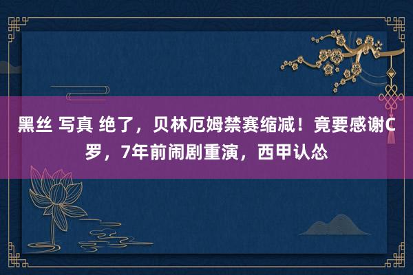黑丝 写真 绝了，贝林厄姆禁赛缩减！竟要感谢C罗，7年前闹剧重演，西甲认怂