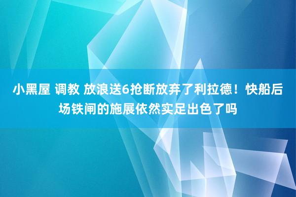 小黑屋 调教 放浪送6抢断放弃了利拉德！快船后场铁闸的施展依然实足出色了吗