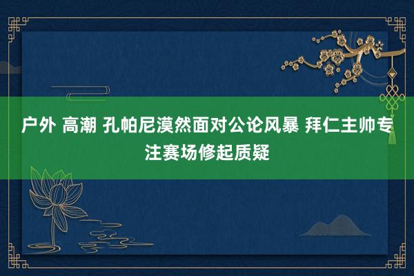 户外 高潮 孔帕尼漠然面对公论风暴 拜仁主帅专注赛场修起质疑