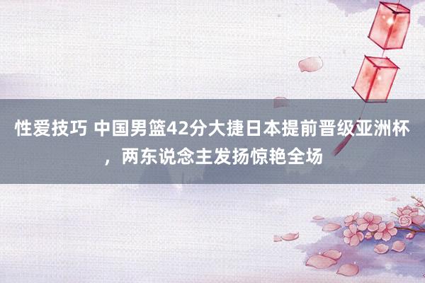 性爱技巧 中国男篮42分大捷日本提前晋级亚洲杯，两东说念主发扬惊艳全场