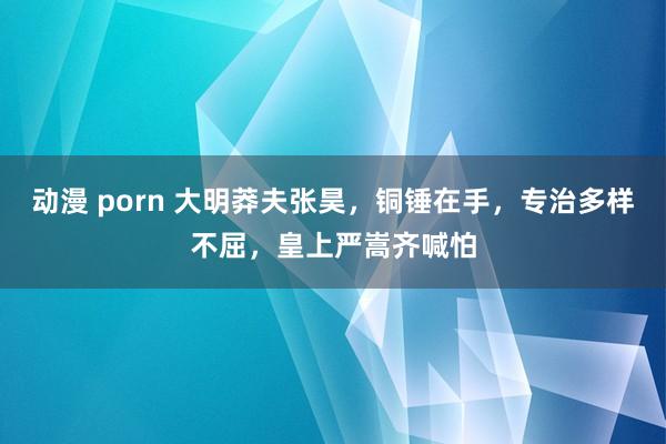 动漫 porn 大明莽夫张昊，铜锤在手，专治多样不屈，皇上严嵩齐喊怕