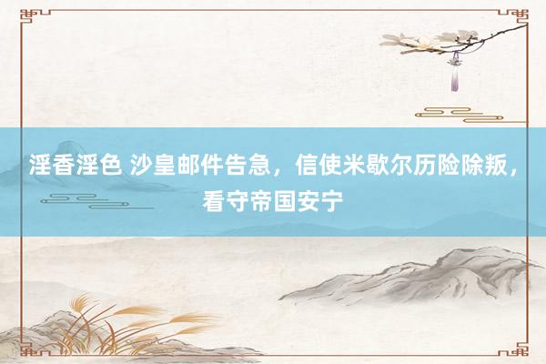 淫香淫色 沙皇邮件告急，信使米歇尔历险除叛，看守帝国安宁