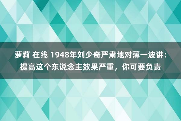 萝莉 在线 1948年刘少奇严肃地对薄一波讲：提高这个东说念主效果严重，你可要负责